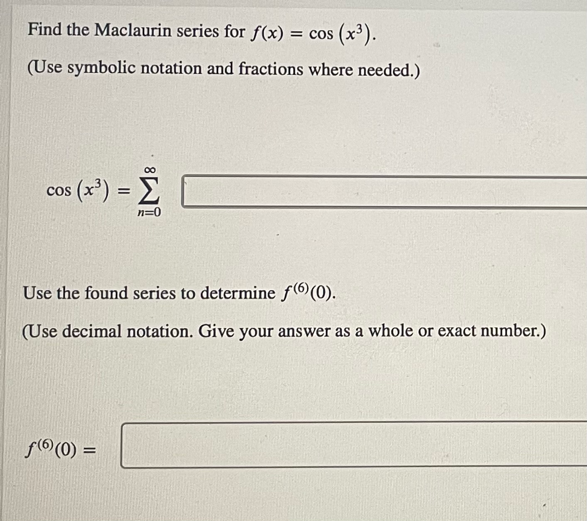 Find the Maclaurin series for f(x)
= cos (x³).
= COS
(Use symbolic notation and fractions where needed.)
cos (x') = E
COS
n=0
Use the found series to determine f(6 (0).
(Use decimal notation. Give your answer as a whole or exact number.)
f(6 (0) :

