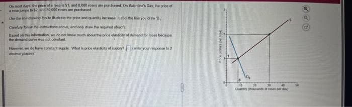 On most days, the price of a rose is $1, and 8,000 roses are purchased. On Valentine's Day, the price of
a rose jumps to $2, and 30,000 roses are purchased
Use the line drawing tool to ilustrate the price and quantity increase Label the line you draw D
Carefully follow the instructions above, and only draw the required objects
Based on this information, we do not know much about the price elasticity of demand for roses because
the demand curve was not constant
However, we do have constant supply What is price elasticity of supply?(enter your response to 2
decimal places)
Prices pos
Quantity hands of per day)
(C)