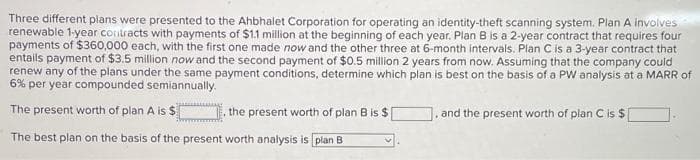 Three different plans were presented to the Ahbhalet Corporation for operating an identity-theft scanning system. Plan A involves
renewable 1-year contracts with payments of $1.1 million at the beginning of each year. Plan B is a 2-year contract that requires four
payments of $360,000 each, with the first one made now and the other three at 6-month intervals. Plan C is a 3-year contract that
entails payment of $3.5 million now and the second payment of $0.5 million 2 years from now. Assuming that the company could
renew any of the plans under the same payment conditions, determine which plan is best on the basis of a PW analysis at a MARR of
6% per year compounded semiannually.
The present worth of plan A is $
The best plan on the basis of the present worth analysis is plan B
the present worth of plan B is $
and the present worth of plan C is $