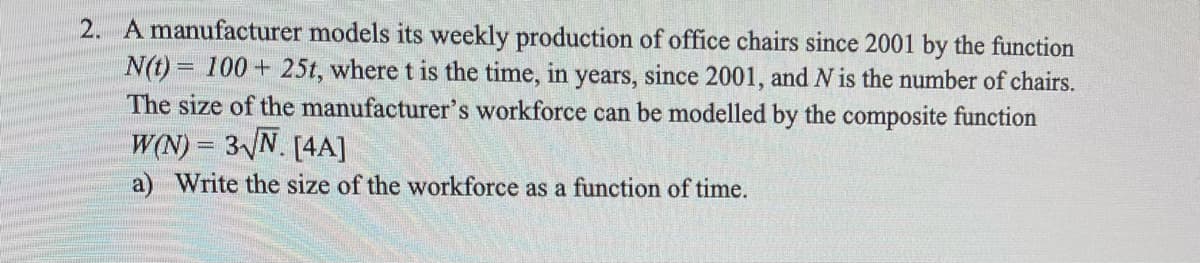 2. A manufacturer models its weekly production of office chairs since 2001 by the function
N(t)= 100+ 25t, where t is the time, in years, since 2001, and N is the number of chairs.
The size of the manufacturer's workforce can be modelled by the composite function
W(N) = 3√N. [4A]
a) Write the size of the workforce as a function of time.