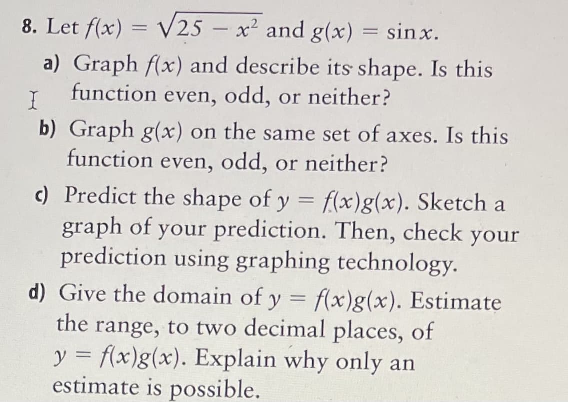 8. Let f(x) = √25 - x² and g(x) sinx.
a) Graph f(x) and describe its shape. Is this
function even, odd, or neither?
I
b) Graph g(x) on the same set of axes. Is this
function even, odd, or neither?
c) Predict the shape of y = f(x)g(x). Sketch a
graph of your prediction. Then, check your
prediction using graphing technology.
d) Give the domain of y = f(x)g(x). Estimate
the range, to two decimal places, of
y = f(x)g(x). Explain why only an
estimate is possible.