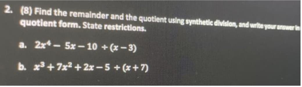 2. (8) Find the remainder and the quotient using synthetic division, and write your answer in
quotient form. State restrictions.
a. 2x*- 5x-10 + (x-3)
b. x³ +7x²+2x-5+ (x+7)