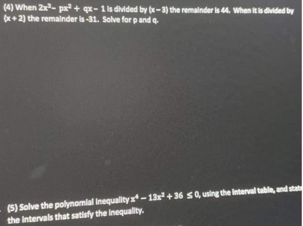 (4) When 2x³-px² + qx-1 is divided by (x-3) the remainder is 44. When it is divided by
(x+2) the remainder is-31. Solve for p and q.
(5) Solve the polynomial inequality x-13x²+36 ≤0, using the interval table, and stat
the intervals that satisfy the inequality.