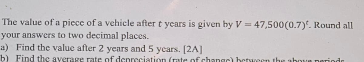 The value of a piece of a vehicle after t years is given by V = 47,500 (0.7). Round all
your answers to two decimal places.
a) Find the value after 2 years and 5 years. [2A]
b) Find the average rate of depreciation (rate of change) between the above periods