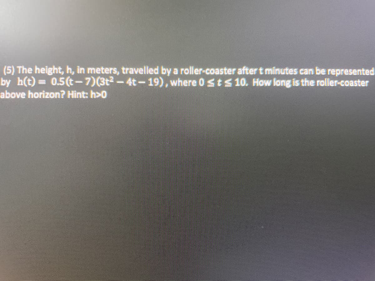 (5) The height, h, in meters, travelled by a roller-coaster after t minutes can be represented
by h(t)= 0.5(t-7)(3t²-4t-19), where 0 ≤ t ≤ 10. How long is the roller-coaster
above horizon? Hint: h>0