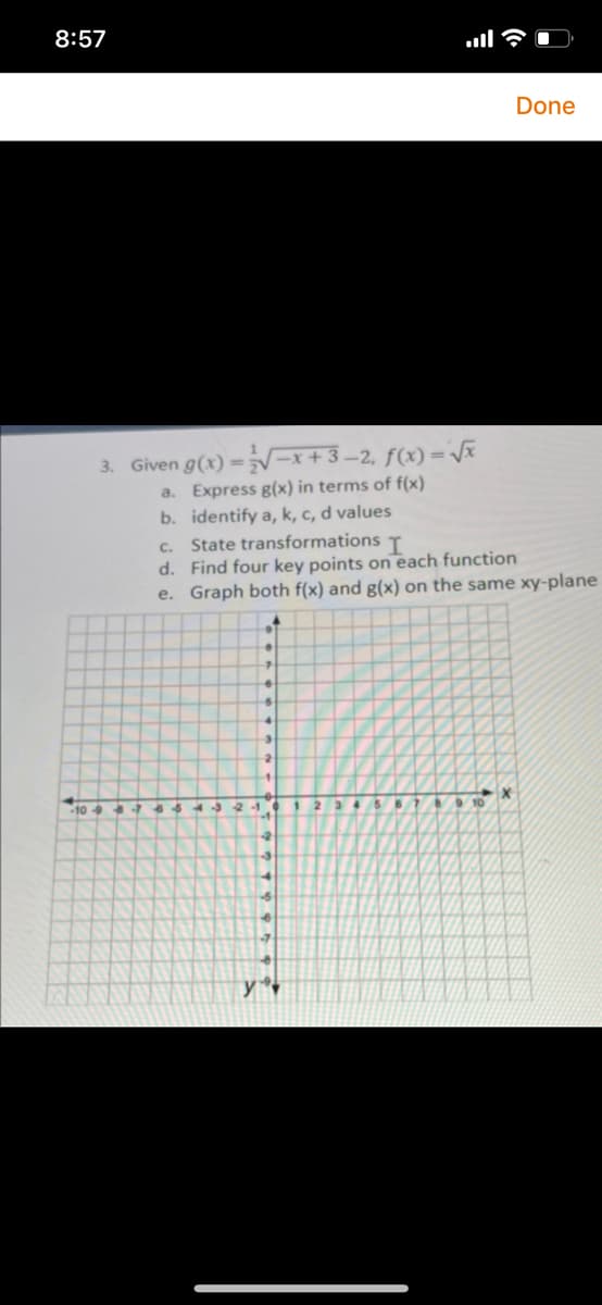 8:57
Done
3. Given g(x) ==x+3–2, f(x) =Vã
a. Express g(x) in terms of f(x)
b. identify a, k, c, d values
c. State transformations T
d. Find four key points on each function
e. Graph both f(x) and g(x) on the same xy-plane
-10-9
21.
10
-2
y
