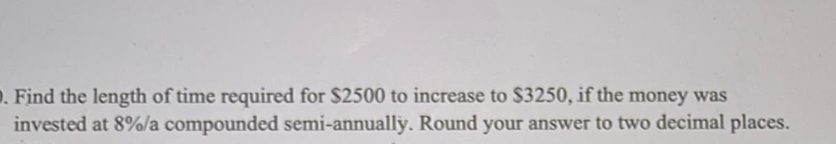 . Find the length of time required for $2500 to increase to $3250, if the money was
invested at 8%/a compounded semi-annually. Round your answer to two decimal places.