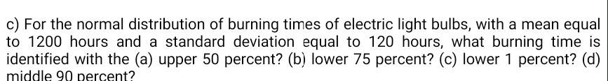 c) For the normal distribution of burning times of electric light bulbs, with a mean equal
to 1200 hours and a standard deviation equal to 120 hours, what burning time is
identified with the (a) upper 50 percent? (b) lower 75 percent? (c) lower 1 percent? (d)
middle 90 percent?
