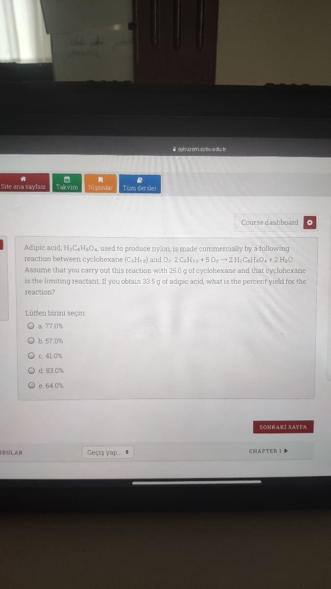 i aybuzem.aybu.edu.tr
曲
Takvim Nişanlar Tüm dersler
Site ana sayfası
Course dashboard
Adipic acid, H2C6H8O4, used to produce nylon, is made commercially by a following
reaction between cyclohexane (C&H1 2) and 0,: 2 CH12 +5 02 2 H2C8H&O4 + 2 H20.
Assume that you carry out this reaction with 25.0 g of cyclohexane and that cyclohexane
is the limiting reactant. If you obtain 33.5 g of adipic acid, what is the percent yield for the
reaction?
Lütfen birini seçin:
O a. 77.0%
O b. 57.0%
O C. 41.0%
O d. 83.0%
O e. 64.0%
SONRAKİ SAYFA
URULAR
Geçiş yap.
CHAPTER 1 ►
