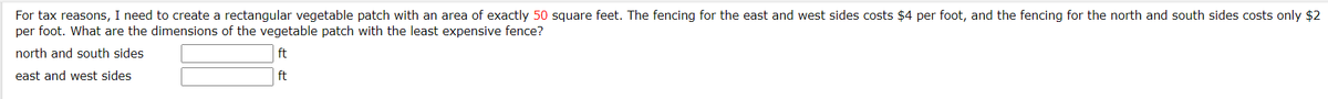 For tax reasons, I need to create a rectangular vegetable patch with an area of exactly 50 square feet. The fencing for the east and west sides costs $4 per foot, and the fencing for the north and south sides costs only $2
per foot. What are the dimensions of the vegetable patch with the least expensive fence?
north and south sides
ft
east and west sides
ft
