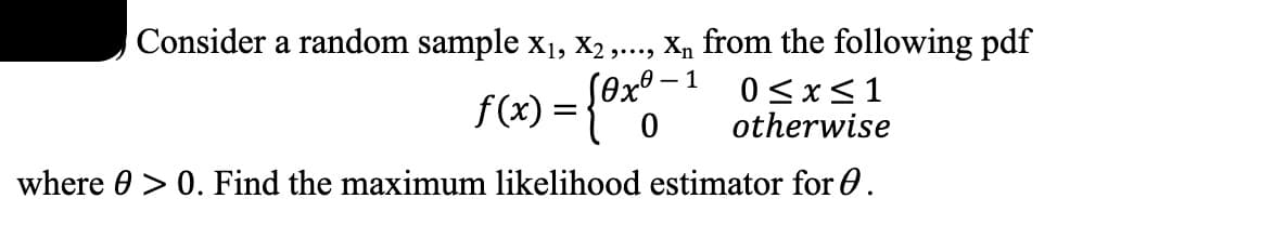 ---

### Finding the Maximum Likelihood Estimator (MLE)

Consider a random sample \(x_1, x_2, ..., x_n\) from the following probability density function (pdf):

\[ 
f(x) = 
\begin{cases} 
\theta x^{\theta - 1} & \text{if } 0 \leq x \leq 1 \\ 
0 & \text{otherwise} 
\end{cases} 
\]

where \(\theta > 0\). 

Find the maximum likelihood estimator for \(\theta\).

---