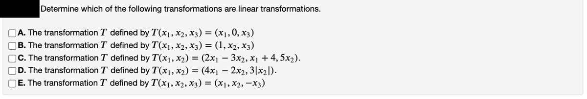 Determine which of the following transformations are linear transformations.
A. The transformation T defined by T(x1, x2, x3) = (x1,0, x3)
B. The transformation T defined by T(x1, x2, x3) = (1, x2, x3)
C. The transformation T defined by T(x1, x2) = (2x1 – 3x2, x1 + 4, 5x2).
D. The transformation T defined by T(x1, x2) = (4x1 – 2x2, 3|x2|).
OE. The transformation T defined by T(x1, x2, x3) = (x1, xX2, –x3)
O000C
