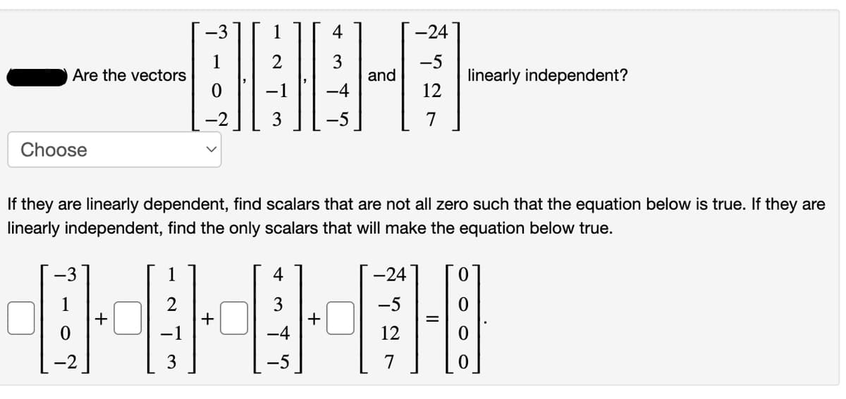 -3
4
-24
1
Are the vectors
2
linearly independent?
12
and
-1
-4
-5
7
Choose
If they are linearly dependent, find scalars that are not all zero such that the equation below is true. If they are
linearly independent, find the only scalars that will make the equation below true.
1
4
-24
3
+
+
-1
-4
12
7
