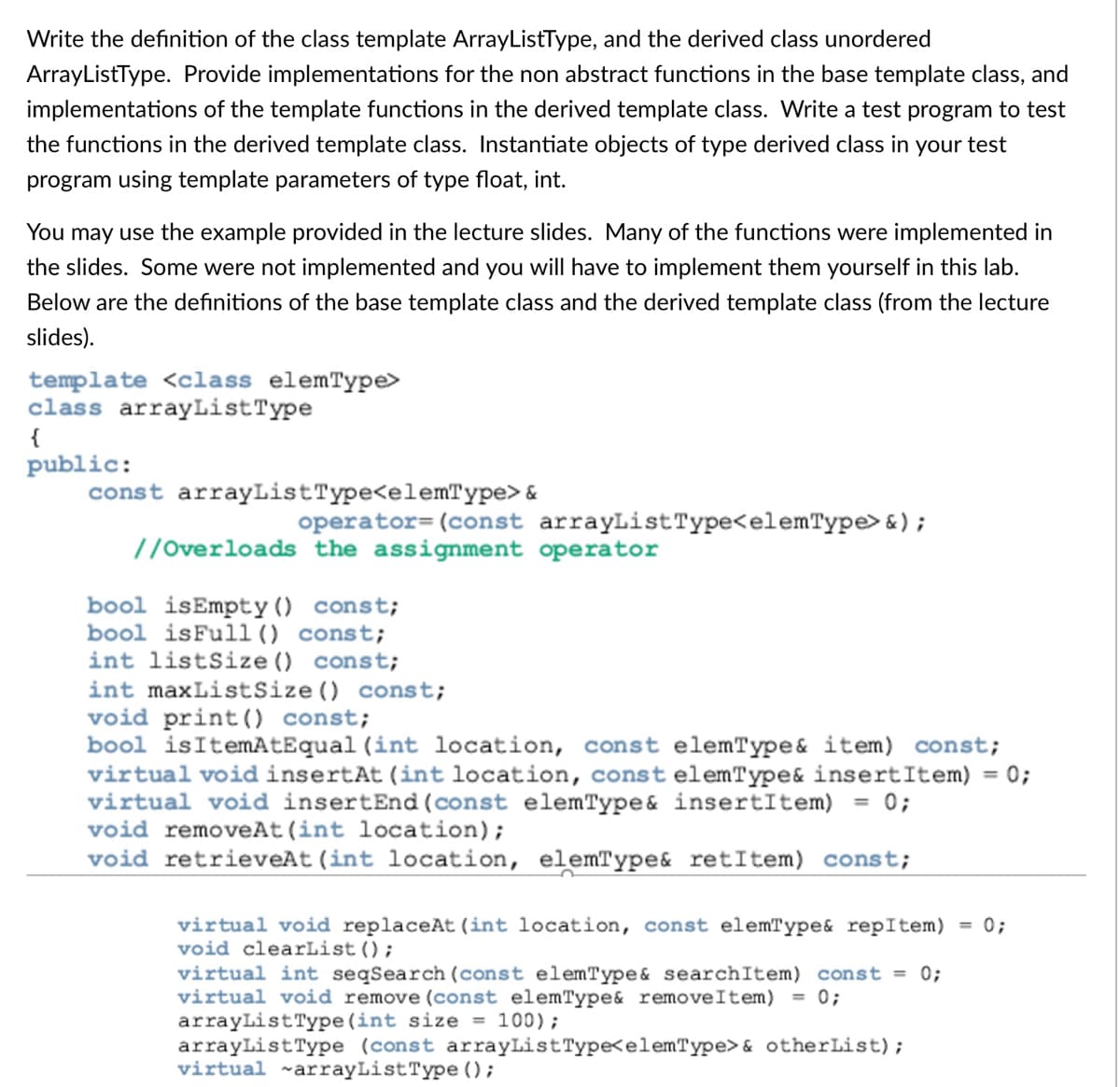 Write the definition of the class template ArrayListType, and the derived class unordered
ArrayListType. Provide implementations for the non abstract functions in the base template class, and
implementations of the template functions in the derived template class. Write a test program to test
the functions in the derived template class. Instantiate objects of type derived class in your test
program using template parameters of type float, int.
You may use the example provided in the lecture slides. Many of the functions were implemented in
the slides. Some were not implemented and you will have to implement them yourself in this lab.
Below are the definitions of the base template class and the derived template class (from the lecture
slides).
template <class elemType>
class arrayListType
{
public:
const arrayListType<elemType> &
operator= (const arrayListType<elemType> &);
//Overloads the assignment operator
bool isEmpty () const;
bool isFull () const;
int listSize () const;
int maxListSize () const;
void print() const;
bool isItemAtEqual (int location, const elemType& item) const;
virtual void insertAt (int location, const elemType& insertItem)
virtual void insertEnd (const elemType& insertItem) = 0;
void removeAt (int location);
void retrieveAt (int location, elemType& retItem) const;
= 0;
virtual void replaceAt (int location, const elemType& repItem)
void clearList();
0;
%3D
virtual int seqSearch (const elemType& searchItem) const = 0;
virtual void remove (const elemType& removeItem) = 0;
arrayListType (int size = 100);
arrayListType (const arrayListType<elemType>& otherList);
virtual ~arrayListType ();
