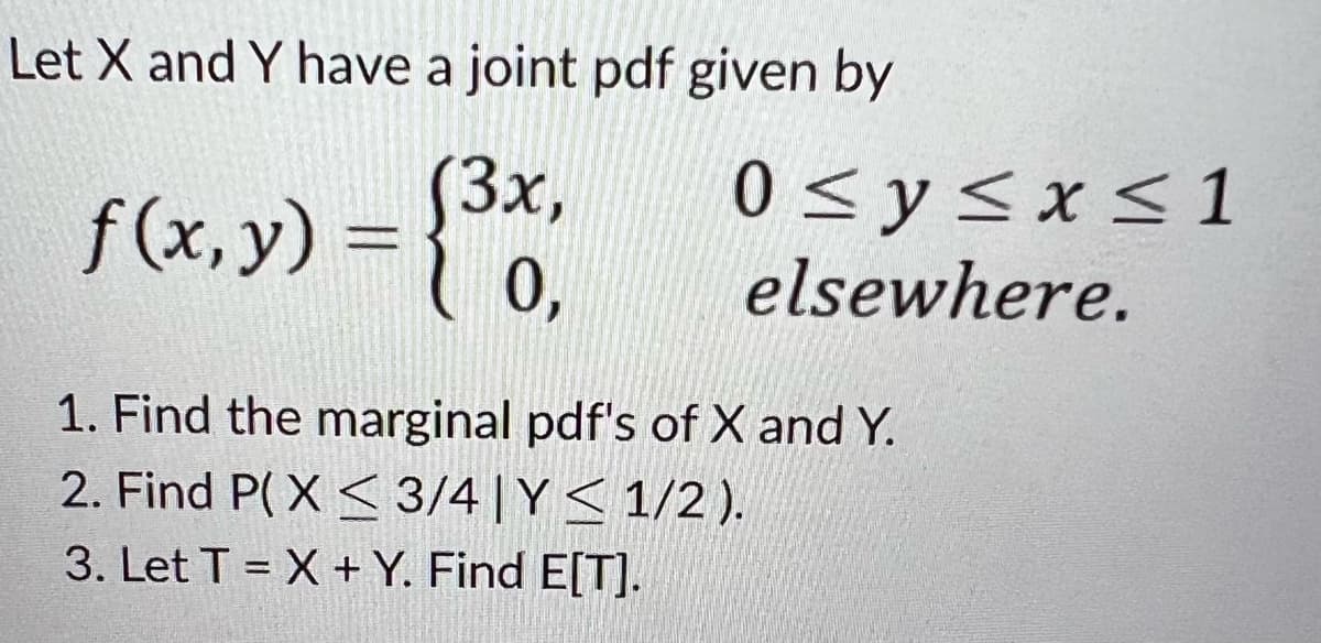 Let X and Y have a joint pdf given by
f (x, y) = {³x₁,
(3x,
0,
0 ≤ y ≤x≤1
elsewhere.
1. Find the marginal pdf's of X and Y.
2. Find P(X < 3/4|Y≤ 1/2 ).
3. Let TX + Y. Find E[T].