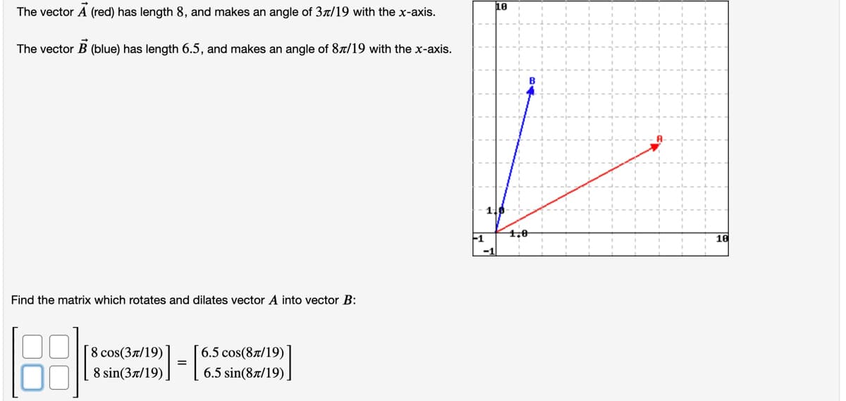 The vector A (red) has length 8, and makes an angle of 37/19 with the x-axis.
10
The vector B (blue) has length 6.5, and makes an angle of 8a/19 with the x-axis.
1.0
-1
Find the matrix which rotates and dilates vector A into vector B:
6.5 cos(87/19)
8 cos(Зл/19)
8 sin(3л/19).
6.5 sin(87/19)
