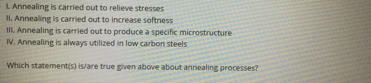 1. Annealing is carried out to relieve stresses
II. Annealing is carried out to increase softness
III. Annealing is carried out to produce a specific microstructure
IV. Annealing is always utilized in low carbon steels
Which statement(s) is/are true given above about annealing processes?
