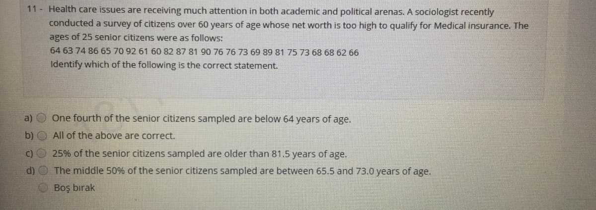 11 Health care issues are receiving much attention in both academic and political arenas. A sociologist recently
conducted a survey of citizens over 60 years of age whose net worth is too high to qualify for Medical insurance. The
ages of 25 senior citizens were as follows:
64 63 74 86 65 70 92 61 60 82 87 81 90 76 76 73 69 89 81 75 73 68 68 62 66
Identify which of the following is the correct statement.
a)
One fourth of the senior citizens sampled are below 64 years of age.
b)
All of the above are correct.
c) O 25% of the senior citizens sampled are older than 81.5 years of age.
d) O The middle 50% of the senior citizens sampled are between 65.5 and 73.0 years of age.
O Boş bırak
