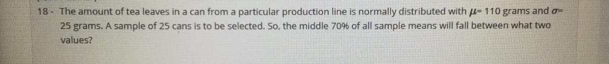 18 - The amount of tea leaves in a can from a particular production line is normally distributed with µ= 110 grams and o=
25 grams. A sample of 25 cans is to be selected. So, the middle 70% of all sample means will fall between what two
values?
