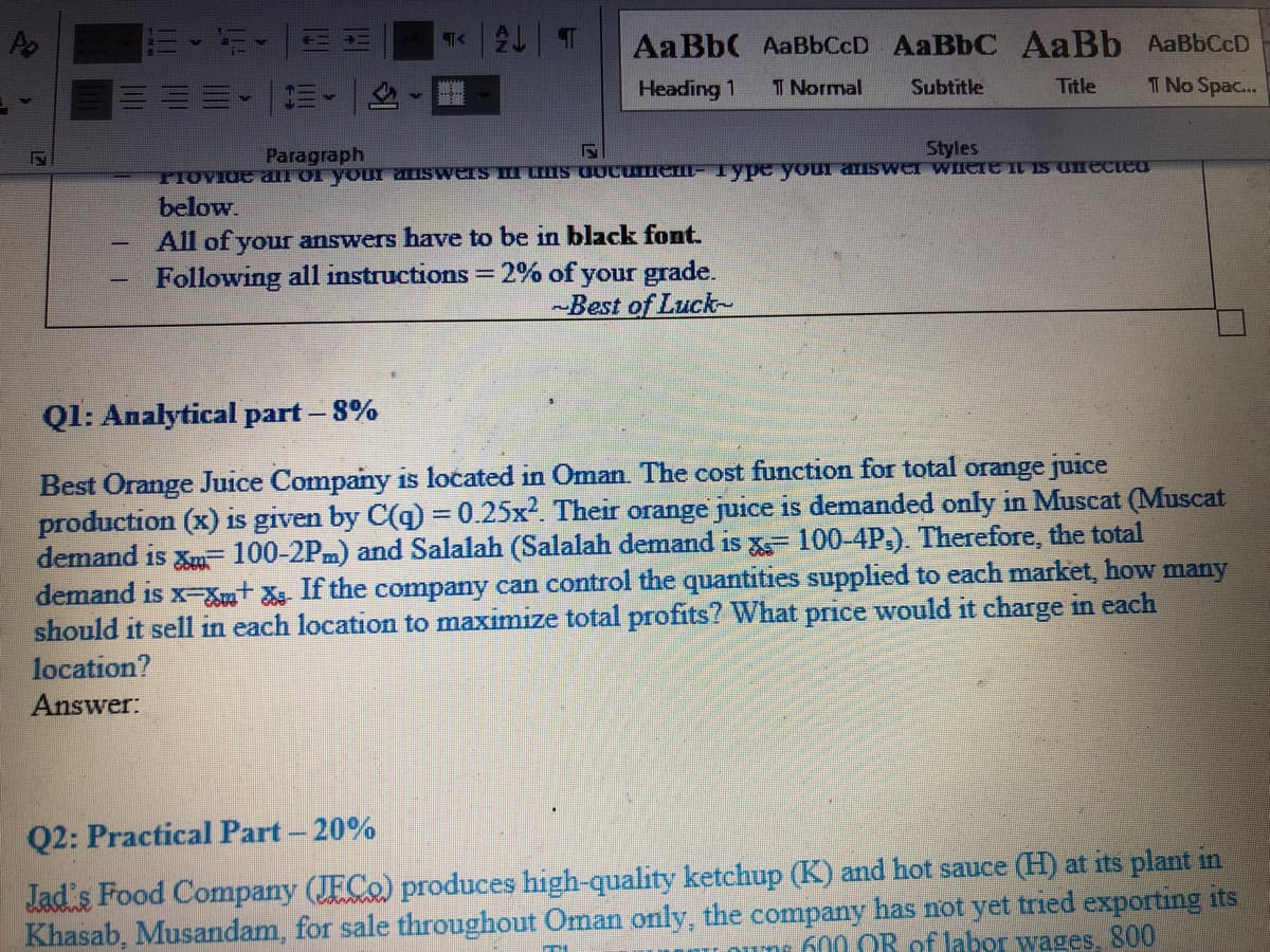 T|し| T
AaBb( AaBbCcD AaBbC AaBb AaBbCcD
三。三、
I Normal
Title
T No Spac...
Heading 1
Subtitle
Paragraph
Styles
PIOVIOE al or youI aISwerS I IS UOcumen- Type your aiswer WHETE I S Onecieu
below.
All of your answers have to be in black font.
Following all instructions = 2% of your grade.
-Best of Luck-
%3D
Ql: Analytical part – 8%
Best Orange Juice Company is located in Oman. The cost function for total orange juice
production (x) is given by C(q) = 0.25x². Their orange juice is demanded only in Muscat (Muscat
demand is Xm 100-2Pm) and Salalah (Salalah demand is X 100-4P.). Therefore, the total
demand is x-xXut X If the company can control the quantities supplied to each market, how many
should it sell in each location to maximize total profits? What price would it charge in each
location?
Answer:
Q2: Practical Part - 20%
Jad's Food Company (JFCO) produces high-quality ketchup (K) and hot sauce (H) at its plant in
Khasab, Musandam, for sale throughout Oman only, the company has not yet tried exporting its
uns 600 OR of labor wages, 800
