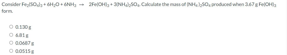 Consider Fe2(S04)3+ 6H2O + 6NH3 → 2Fe(OH)3 + 3(NH4)2SO4. Calculate the mass of (NH4)2SO4 produced when 3.67 g Fe(OH)3
form.
O 0.130 g
O 6.81 g
O 0.0687 g
O 0.0515 g
