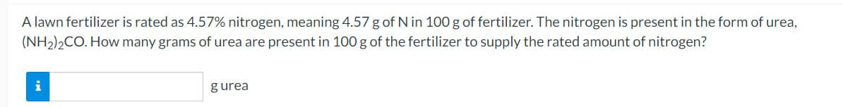 A lawn fertilizer is rated as 4.57% nitrogen, meaning 4.57 g of N in 100 g of fertilizer. The nitrogen is present in the form of urea,
(NH2)2CO. How many grams of urea are present in 100 g of the fertilizer to supply the rated amount of nitrogen?
i
gurea
