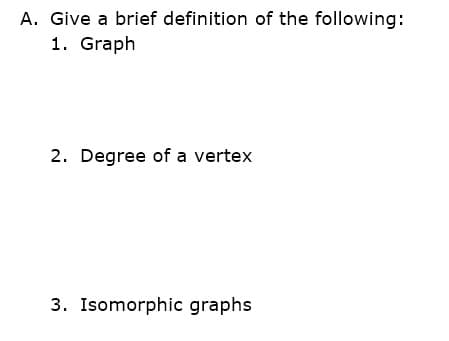 A. Give a brief definition of the following:
1. Graph
2. Degree of a vertex
3. Isomorphic graphs
