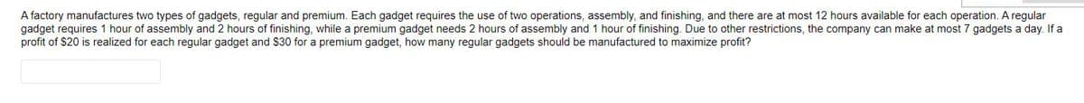 A factory manufactures two types of gadgets, regular and premium. Each gadget requires the use of two operations, assembly, and finishing, and there are at most 12 hours available for each operation. A regular
gadget requires 1 hour of assembly and 2 hours of finishing, while a premium gadget needs 2 hours of assembly and 1 hour of finishing. Due to other restrictions, the company can make at most 7 gadgets a day. If a
profit of $20 is realized for each regular gadget and $30 for a premium gadget, how many regular gadgets should be manufactured to maximize profit?
