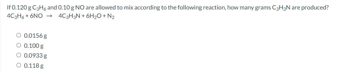 If 0.120 g C3H6 and 0.10 g NO are allowed to mix according to the following reaction, how many grams C3H3N are produced?
4C3H6 + 6NO →
4C3H3N + 6H2O + N2
O 0.0156 g
O 0.100 g
O 0.0933 g
O 0.118 g
