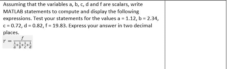 Assuming that the variables a, b, c, d and f are scalars, write
MATLAB statements to compute and display the following
expressions. Test your statements for the values a = 1.12, b = 2.34,
c = 0.72, d = 0.82, f = 19.83. Express your answer in two decimal
places.
f
1 1 1 1
+-+-+-
a'b'c'd
