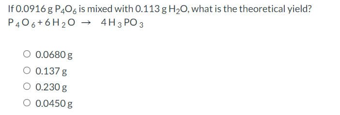 If 0.0916 g P406 is mixed with 0.113 g H20, what is the theoretical yield?
P406+6H20 →
4H 3 PO 3
O 0.0680 g
O 0.137 g
O 0.230 g
O 0.0450 g
