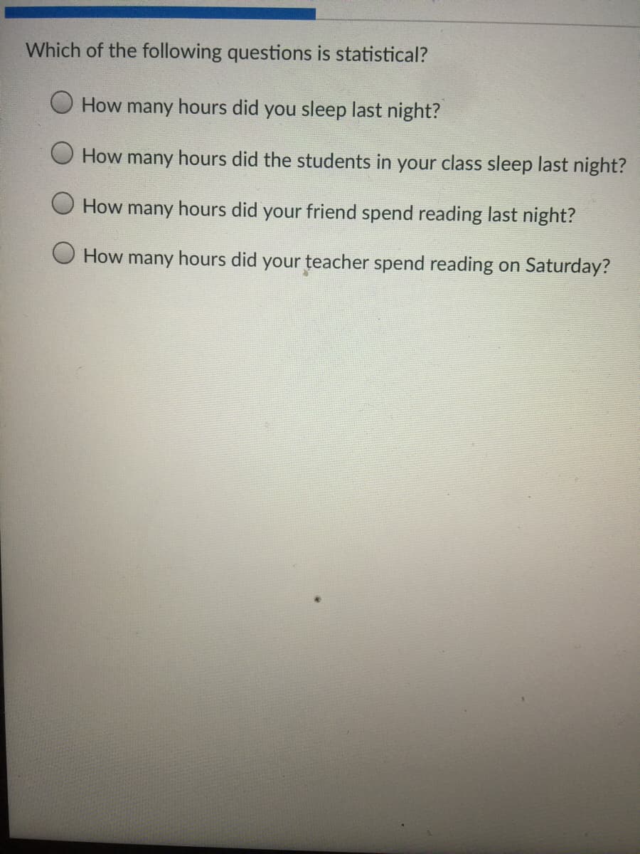 Which of the following questions is statistical?
How many hours did you sleep last night?
How many hours did the students in your class sleep last night?
How many hours did your friend spend reading last night?
O How many hours did your teacher spend reading on Saturday?
