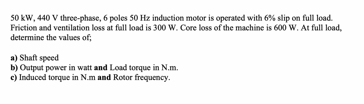 50 kW, 440 V three-phase, 6 poles 50 Hz induction motor is operated with 6% slip on full load.
Friction and ventilation loss at full load is 300 W. Core loss of the machine is 600 W. At full load,
determine the values of;
a) Shaft speed
b) Output power in watt and Load torque in N.m.
c) Induced torque in N.m and Rotor frequency.
