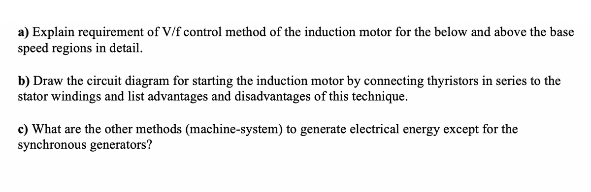 a) Explain requirement of V/f control method of the induction motor for the below and above the base
speed regions in detail.
b) Draw the circuit diagram for starting the induction motor by connecting thyristors in series to the
stator windings and list advantages and disadvantages of this technique.
c) What are the other methods (machine-system) to generate electrical energy except for the
synchronous generators?
