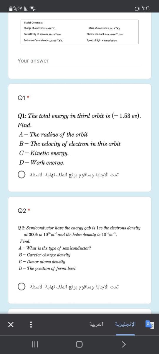 %ov lI.
O 9:17
Useful Constants:
Charge of electron 1.6xte"C.
Mass of electron= 9.1x"Kg.
Permittivity of space=s.K5x10"Fim.
Plank's constant = 6.626x10" Awe
Boltzmann's constant =1.38x10"SK
Speed of light = xto'm/re.
Your answer
Q1 *
Q1: The total energy in third orbit is (-1.53 ev).
Find.
A- The radius of the orbit
B- The velocity of electron in this orbit
C– Kinetic energy.
D- Work energy.
تمت الاجابة وساقوم برفع الملف نهاية الأسئلة
Q2 *
Q 2: Semiconductor have the energy gab is lev the electrons density
at 300k is 100 mand the holes density is 10"m.
Find.
A- What is the type of semiconductor?
B- Carrier charge density
C- Donor atoms density
D- The position of fermi level
تمت الاجابة وساقوم برفع الملف نهاية الأسئلة
العربية
الإنجليزية
II
