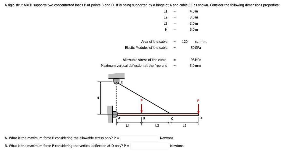 A rigid strut ABCD supports two concentrated loads P at points B and D. It is being supported by a hinge at A and cable CE as shown. Consider the following dimensions properties:
L1
4.0m
L2
3.0m
2.0m
5.0m
H
Area of the cable
Elastic Modules of the cable
L1
Allowable stress of the cable
Maximum vertical deflection at the free end
A. What is the maximum force P considering the allowable stress only? P =
B. What is the maximum force P considering the vertical deflection at D only? P =
L3
B
H
L2
=
=
=
=
E
=
C
Newtons
120
L3
Newtons
sq. mm.
50 GPa
98 MPa
3.0mm
D