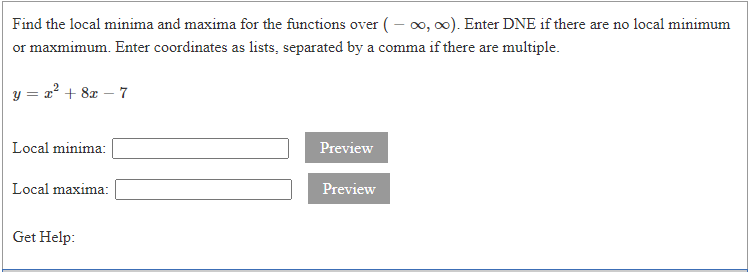 Find the local minima and maxima for the functions over (- o, 0). Enter DNE if there are no local minimum
or maxmimum. Enter coordinates as lists, separated by a comma if there are multiple.
y = a? + 8z – 7
Local minima:
Preview
Local maxima:
Preview
Get Help:
