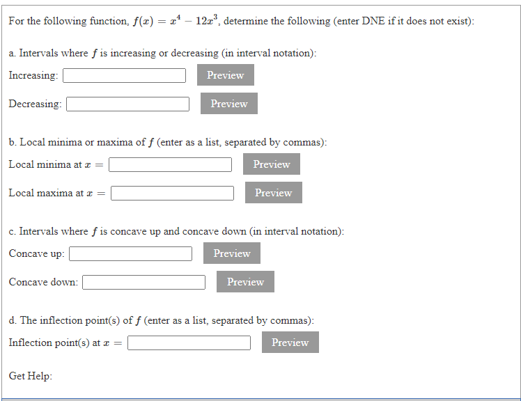 For the following function, f(x) = a* – 12a", determine the following (enter DNE if it does not exist):
a. Intervals where f is increasing or decreasing (in interval notation):
Increasing:
Preview
Decreasing:
Preview
b. Local minima or maxima of f (enter as a list, separated by commas):
Local minima at a =
Preview
Local maxima at æ
Preview
c. Intervals where f is concave up and concave down (in interval notation):
Concave up:
Preview
Concave down:
Preview
d. The inflection point(s) of f (enter as a list, separated by commas):
Inflection point(s) at æ =
Preview
Get Help:
