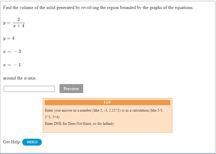 Find the volume of the solid generated by revolving the region bounded by the graphs of the equations
y =
z + 4
y = 4
around the a-axis.
Preview
TIP
Enter your answer as a number (like 5, -3, 2.2172) or as a calculation (like 5/3,
2^3, 5+4)
Enter DNE for Does Not Exist, oo for Infinity
Get Help:
VIDEO
3.
