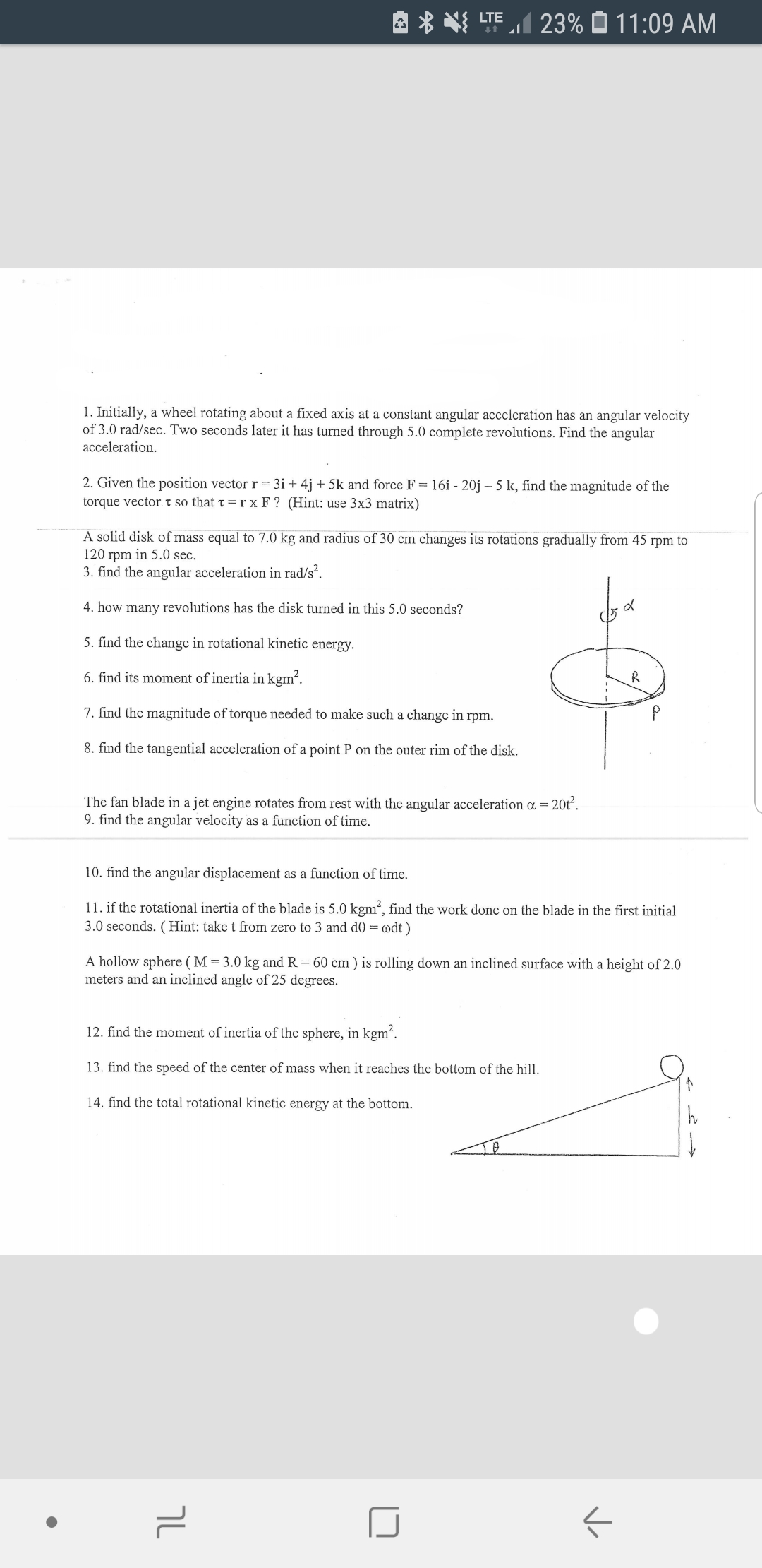 23% 11: 09 AM
LTE
1. Initially, a wheel rotating about a fixed axis at a constant angular acceleration has an angular velocity
of 3.0 rad/sec. Two seconds later it has turned through 5.0 complete revolutions. Find the angular
acceleration
2. Given the position vector r= 3i + 4j +5k and force F = 16i - 20j - 5 k, find the magnitude of the
torque vectort so that t = r x F ? (Hint: use 3x3 matrix)
A solid disk of mass equal to 7.0 kg and radius of 30 cm changes its rotations gradually from 45 rpm to
120 rpm in 5.0 sec
3. find the angular acceleration in rad/s.
4. how many revolutions has the disk turned in this 5.0 seconds?
5. find the change in rotational kinetic energy
6. find its moment of inertia in kgm2
7. find the magnitude of torque needed to make such a change in rpm.
8. find the tangential acceleration of a point P on the outer rim of the disk.
20t2
The fan blade in a jet engine rotates from rest with the angular acceleration a =
9. find the angular velocity as a function of time.
10. find the angular displacement as a function of time.
11. if the rotational inertia of the blade is 5.0 kgm2, find the work done on the blade in the first initial
3.0 seconds. (Hint: take t from zero to 3 and d0 = odt)
A hollow sphere ( M = 3.0 kg and R = 60 cm ) is rolling down an inclined surface with a height of 2.0
meters and an inclined angle of 25 degrees.
12. find the moment of inertia of the sphere, in kgm2
13. find the speed of the center of mass when it reaches the bottom of the hill
14. find the total rotational kinetic energy at the bottom
h
ך
