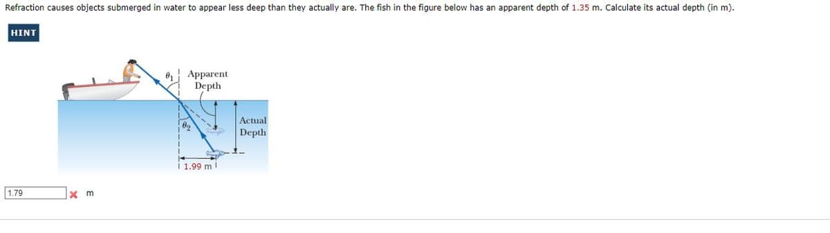 Refraction causes objects submerged in water to appear less deep than they actually are. The fish in the figure below has an apparent depth of 1.35 m. Calculate its actual depth (in m).
HINT
Apparent
Depth
Actual
Depth
1.99 m
1.79
x m
