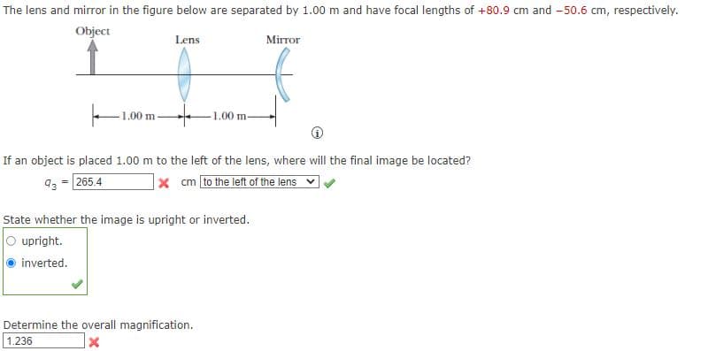 The lens and mirror in the figure below are separated by 1.00 m and have focal lengths of +80.9 cm and - 50.6 cm, respectively.
Object
Lens
Mirror
1.00 m
1.00 m-
If an object is placed 1.00 m to the left of the lens, where will the final image be located?
93 = 265.4
x cm to the left of the lens
State whether the image is upright or inverted.
O upright.
inverted.
Determine the overall magnification.
1.236
