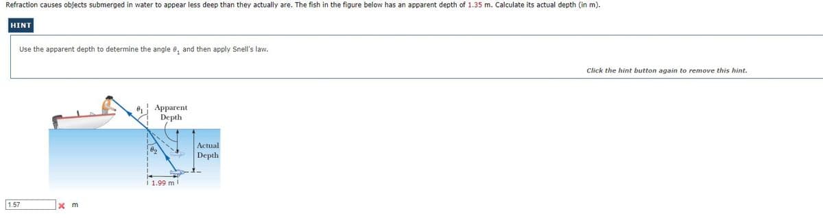 Refraction causes objects submerged in water to appear less deep than they actually are. The fish in the figure below has an apparent depth of 1.35 m. Calculate its actual depth (in m).
HINT
Use the apparent depth to determine the angle e, and then apply Snell's law.
Click the hint button again to remove this hint.
Apparent
Depth
Actual
Depth
i 1.99 m!
1.57
x m
