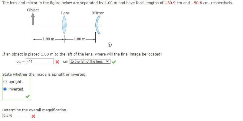 The lens and mirror in the figure below are separated by 1.00 m and have focal lengths of +80.9 cm and -50.6 cm, respectively.
Object
Lens
Mirror
1,00 m
1.00 m-
If an object is placed 1.00 m to the left of the lens, where will the final image be located?
93 = -44
x cm [to the left of the lens
State whether the image is upright or inverted.
upright.
inverted.
Determine the overall magnification.
0.576
