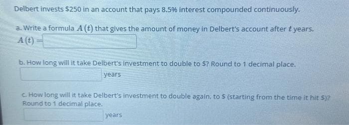 Delbert invests $250 in an account that pays 8.5% interest compounded continuously.
a. Write a formula A (t) that gives the amount of money in Delbert's account after t years.
A (t) =
b. How long will it take Delbert's investment to double to $? Round to 1 decimal place.
years
c. How long will it take Delbert's investment to double again, to $ (starting from the time it hit S)?
Round to 1 decimal place.
years