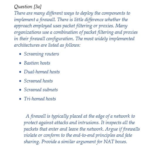 Question [3a]
There are many different ways to deploy the components to
implement a firewall. There is little difference whether the
approach employed uses packet filtering or proxies. Many
organizations use a combination of packet filtering and proxies
in their firewall configuration. The most widely implemented
architectures are listed as follows:
• Screening routers
• Bastion hosts
• Dual-homed hosts
• Screened hosts
• Screened subnets
• Tri-homed hosts
A firewall is typically placed at the edge of a network to
protect against attacks and intrusions. It inspects all the
packets that enter and leave the network. Argue if firewalls
violate or conform to the end-to-end principles and fate
sharing. Provide a similar argument for NAT boxes.
