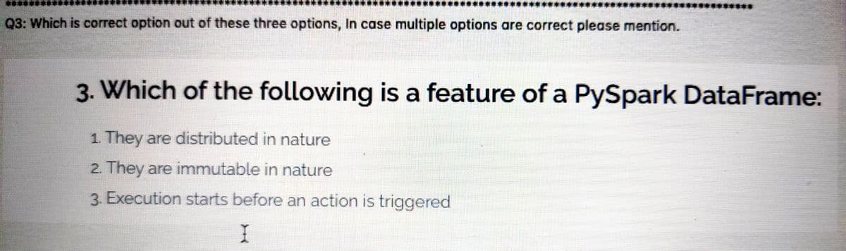 Q3: Which is correct option out of these three options, In case multiple options are correct please mention.
3. Which of the following is a feature of a PySpark DataFrame:
1. They are distributed in nature
2. They are immutable in nature
3. Execution starts before an action is triggered
