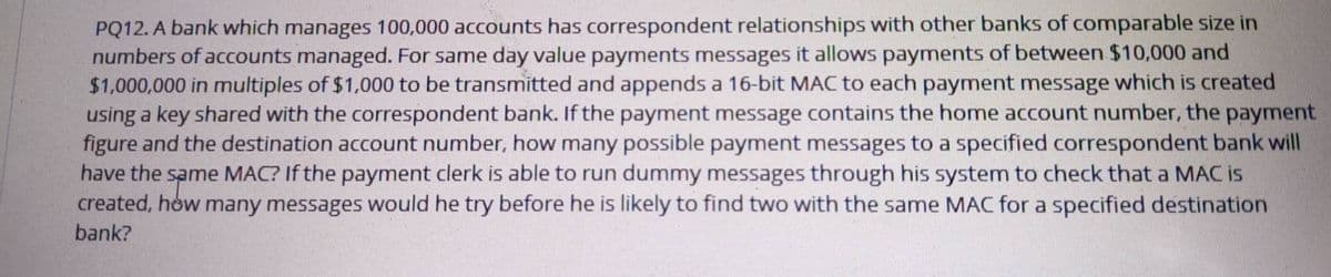 PQ12. A bank which manages 100,000 accounts has correspondent relationships with other banks of comparable size in
numbers of accounts managed. For same day value payments messages it allows payments of between $10,000 and
$1,000,000 in multiples of $1,000 to be transmitted and appends a 16-bit MAC to each payment message which is created
using a key shared with the correspondent bank. If the payment message contains the home account number, the payment
figure and the destination account number, how many possible payment messages to a specified correspondent bank will
have the same MAC? If the payment clerk is able to run dummy messages through his system to check that a MAC is
created, how many messages would he try before he is likely to find two with the same MAC for a specified destination
bank?
