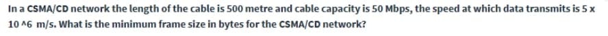 In a CSMA/CD network the length of the cable is 500 metre and cable capacity is 50 Mbps, the speed at which data transmits is 5x
10 A6 m/s. What is the minimum frame size in bytes for the CSMA/CD network?
