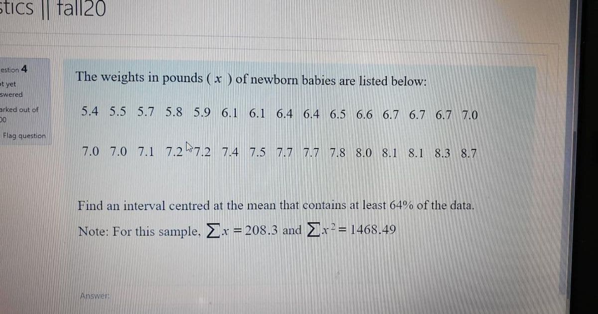 stics fall20
estion 4
The weights in pounds (x ) of newborn babies are listed below:
ot yet
swered
arked out of
5.4 5.5 5.7 5.8 5.9 6.1 6.1 6.4 6.4 6.5 6.6 6.7 6.7 6.7 7.0
Flag question
7.0 7.0 7.1 7.2 7.2 7.4 7.5 7.7 7.7 7.8 8.0 8.1 8.1 8.3 8.7
Find an interval centred at the mean that contains at least 64% of the data.
Note: For this sample. Ex = 208.3 and Ex= 1468.49
Answer
